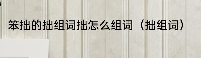 笨拙的拙组词拙怎么组词（拙组词）