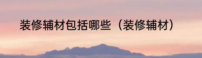 装修辅材包括哪些（装修辅材）