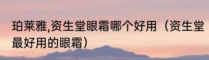 珀莱雅,资生堂眼霜哪个好用（资生堂最好用的眼霜）