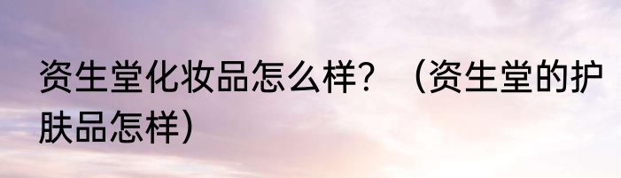 资生堂化妆品怎么样？（资生堂的护肤品怎样）