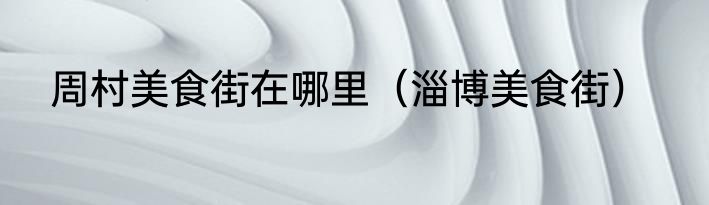 周村美食街在哪里（淄博美食街）