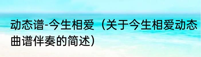 动态谱-今生相爱（关于今生相爱动态曲谱伴奏的简述）