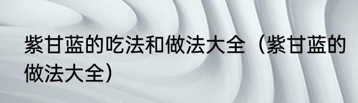 紫甘蓝的吃法和做法大全（紫甘蓝的做法大全）