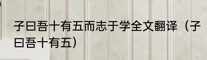 子曰吾十有五而志于学全文翻译（子曰吾十有五）