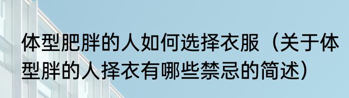 体型肥胖的人如何选择衣服（关于体型胖的人择衣有哪些禁忌的简述）