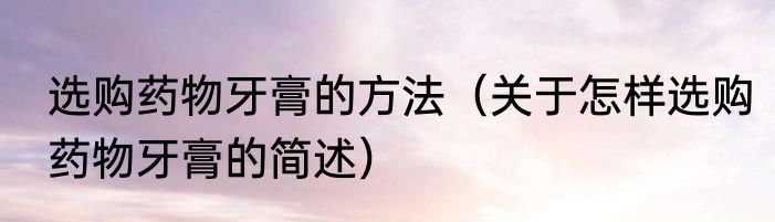 选购药物牙膏的方法（关于怎样选购药物牙膏的简述）