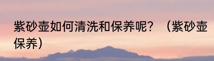 紫砂壶如何清洗和保养呢？（紫砂壶保养）