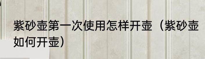 紫砂壶第一次使用怎样开壶（紫砂壶如何开壶）