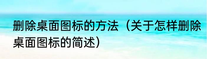 删除桌面图标的方法（关于怎样删除桌面图标的简述）