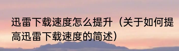 迅雷下载速度怎么提升（关于如何提高迅雷下载速度的简述）