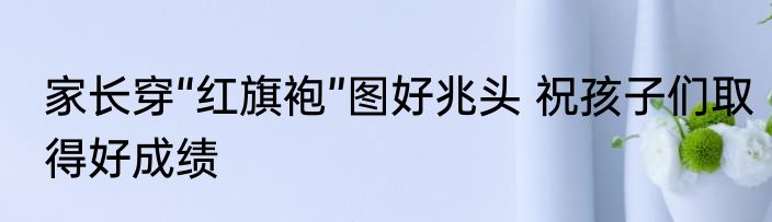 家长穿“红旗袍”图好兆头 祝孩子们取得好成绩