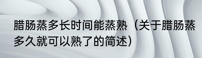 腊肠蒸多长时间能蒸熟（关于腊肠蒸多久就可以熟了的简述）