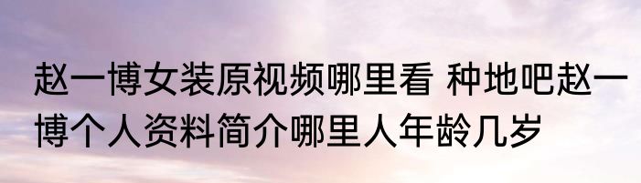 赵一博女装原视频哪里看 种地吧赵一博个人资料简介哪里人年龄几岁