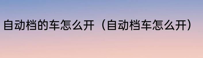 自动档的车怎么开（自动档车怎么开）