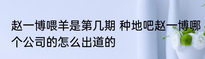 赵一博喂羊是第几期 种地吧赵一博哪个公司的怎么出道的