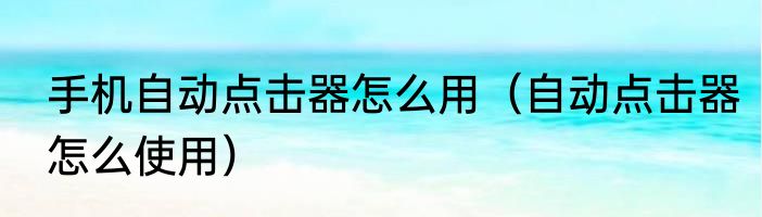 手机自动点击器怎么用（自动点击器怎么使用）