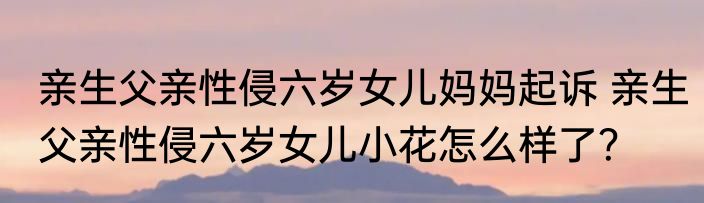 亲生父亲性侵六岁女儿妈妈起诉 亲生父亲性侵六岁女儿小花怎么样了？