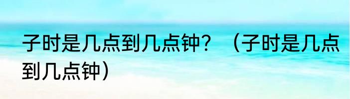 子时是几点到几点钟？（子时是几点到几点钟）
