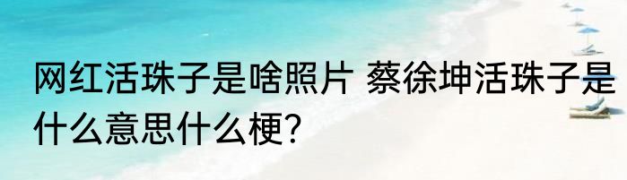 网红活珠子是啥照片 蔡徐坤活珠子是什么意思什么梗？
