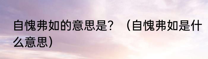 自愧弗如的意思是？（自愧弗如是什么意思）