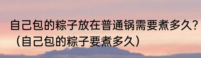 自己包的粽子放在普通锅需要煮多久？（自己包的粽子要煮多久）