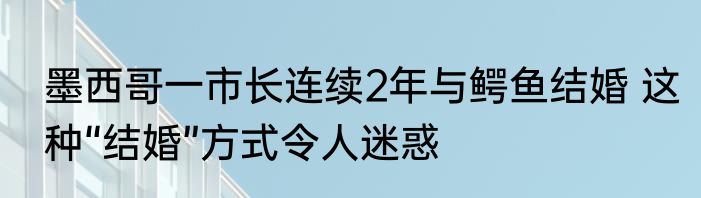 墨西哥一市长连续2年与鳄鱼结婚 这种“结婚”方式令人迷惑