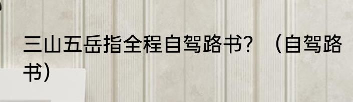 三山五岳指全程自驾路书？（自驾路书）