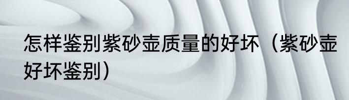 怎样鉴别紫砂壶质量的好坏（紫砂壶好坏鉴别）