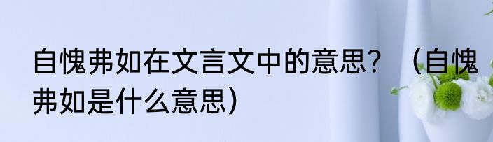 自愧弗如在文言文中的意思？（自愧弗如是什么意思）