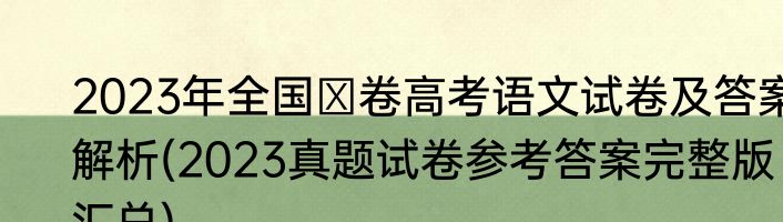 2023年全国Ⅰ卷高考语文试卷及答案解析(2023真题试卷参考答案完整版汇总)