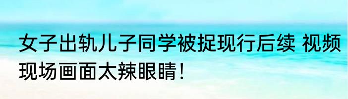 女子出轨儿子同学被捉现行后续 视频现场画面太辣眼睛！