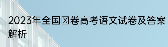2023年全国Ⅱ卷高考语文试卷及答案解析