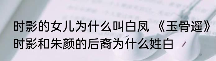 时影的女儿为什么叫白凤 《玉骨遥》时影和朱颜的后裔为什么姓白