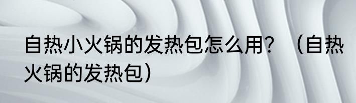 自热小火锅的发热包怎么用？（自热火锅的发热包）