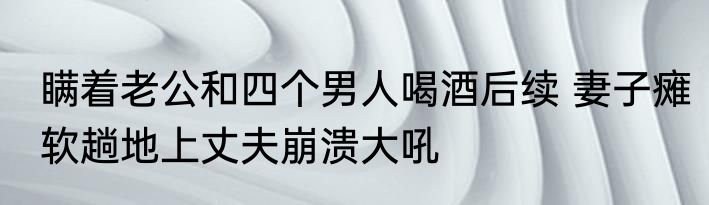 瞒着老公和四个男人喝酒后续 妻子瘫软趟地上丈夫崩溃大吼