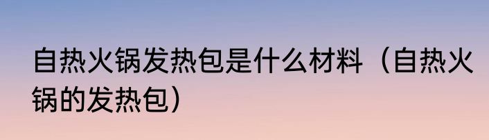 自热火锅发热包是什么材料（自热火锅的发热包）