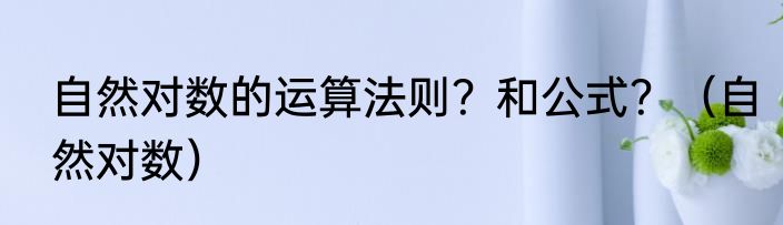 自然对数的运算法则？和公式？（自然对数）