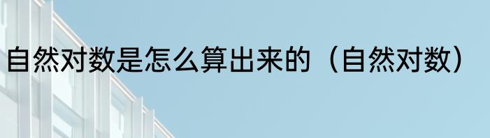 自然对数是怎么算出来的（自然对数）