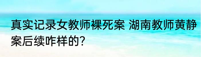 真实记录女教师裸死案 湖南教师黄静案后续咋样的？
