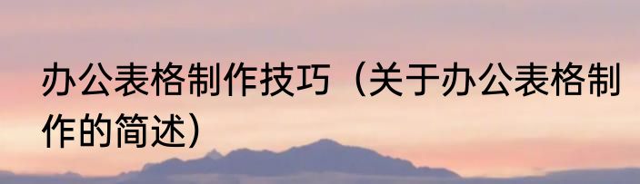 办公表格制作技巧（关于办公表格制作的简述）
