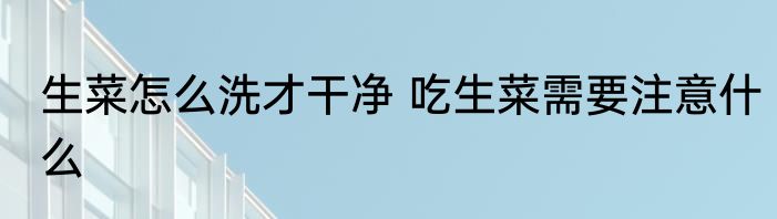 生菜怎么洗才干净 吃生菜需要注意什么