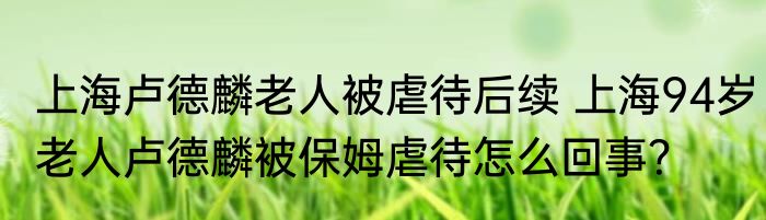 上海卢德麟老人被虐待后续 上海94岁老人卢德麟被保姆虐待怎么回事？