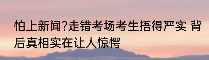 怕上新闻?走错考场考生捂得严实 背后真相实在让人惊愕