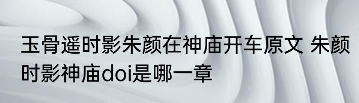 玉骨遥时影朱颜在神庙开车原文 朱颜时影神庙doi是哪一章