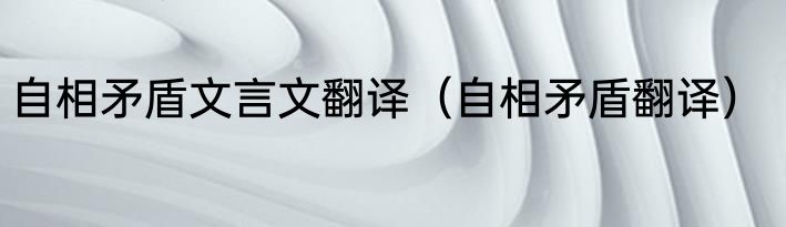 自相矛盾文言文翻译（自相矛盾翻译）