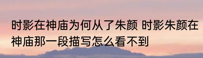 时影在神庙为何从了朱颜 时影朱颜在神庙那一段描写怎么看不到