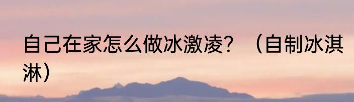 自己在家怎么做冰激凌？（自制冰淇淋）