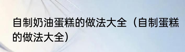 自制奶油蛋糕的做法大全（自制蛋糕的做法大全）
