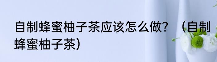 自制蜂蜜柚子茶应该怎么做？（自制蜂蜜柚子茶）