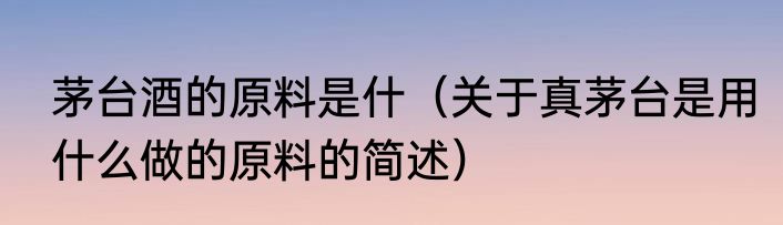 茅台酒的原料是什（关于真茅台是用什么做的原料的简述）